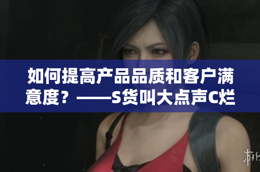 如何提高产品品质和客户满意度？——S货叫大点声C烂你的SB