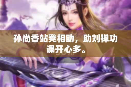 孙尚香站凳相助，助刘禅功课开心多。