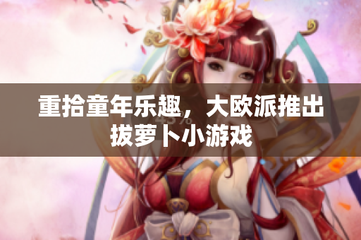 重拾童年乐趣，大欧派推出拔萝卜小游戏