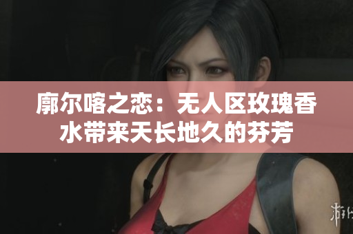 廓尔喀之恋：无人区玫瑰香水带来天长地久的芬芳