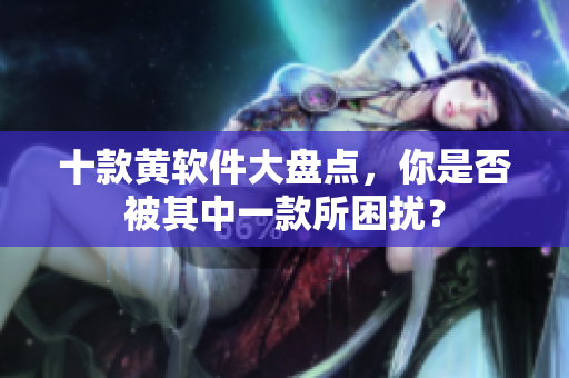 十款黄软件大盘点，你是否被其中一款所困扰？