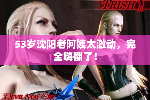 53岁沈阳老阿姨太激动，完全嗨翻了！