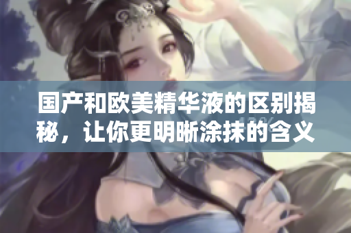 国产和欧美精华液的区别揭秘，让你更明晰涂抹的含义