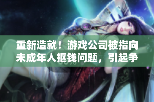 重新造就！游戏公司被指向未成年人抠钱问题，引起争议