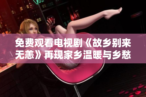 免费观看电视剧《故乡别来无恙》再现家乡温暖与乡愁