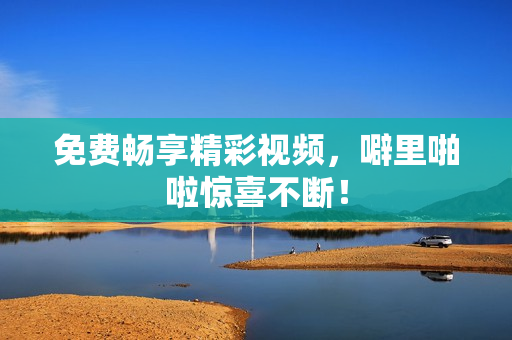 免费畅享精彩视频，噼里啪啦惊喜不断！