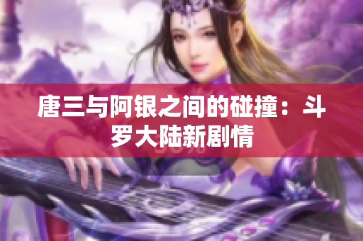 唐三与阿银之间的碰撞：斗罗大陆新剧情