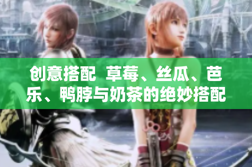 创意搭配  草莓、丝瓜、芭乐、鸭脖与奶茶的绝妙搭配！