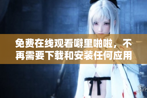 免费在线观看噼里啪啦，不再需要下载和安装任何应用