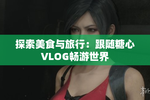 探索美食与旅行：跟随糖心VLOG畅游世界