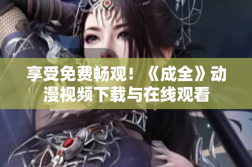 享受免费畅观！《成全》动漫视频下载与在线观看