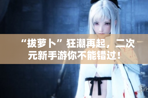 “拔萝卜”狂潮再起，二次元新手游你不能错过！