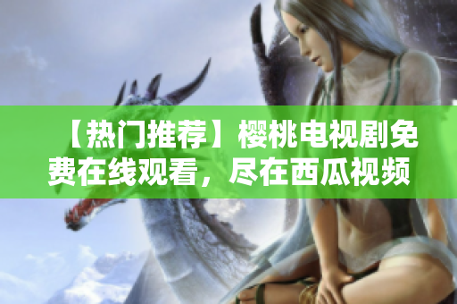 【热门推荐】樱桃电视剧免费在线观看，尽在西瓜视频！