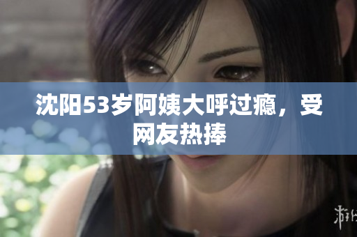 沈阳53岁阿姨大呼过瘾，受网友热捧