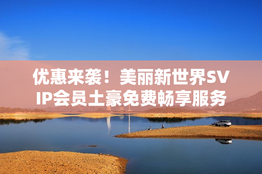 优惠来袭！美丽新世界SVIP会员土豪免费畅享服务