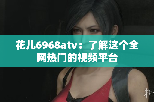 花儿6968atv：了解这个全网热门的视频平台