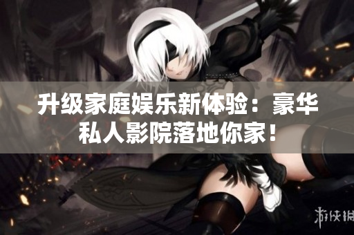 升级家庭娱乐新体验：豪华私人影院落地你家！