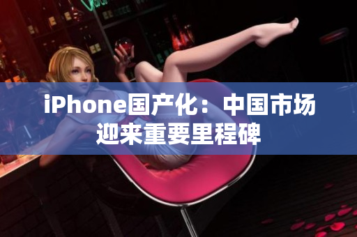 iPhone国产化：中国市场迎来重要里程碑