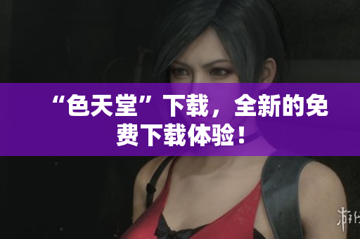 “色天堂”下载，全新的免费下载体验！