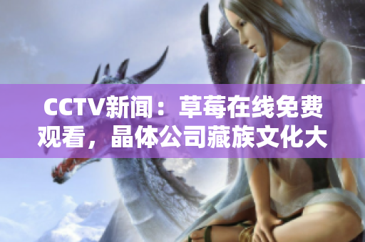CCTV新闻：草莓在线免费观看，晶体公司藏族文化大全现已呈现