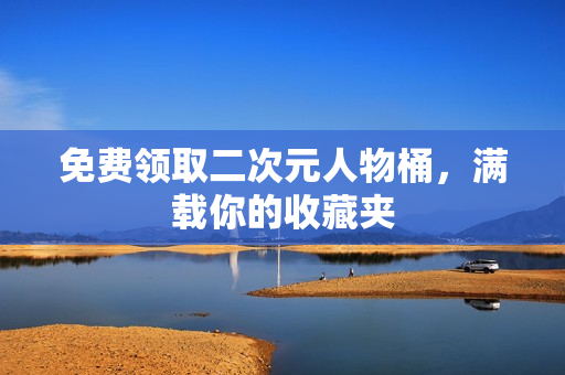 免费领取二次元人物桶，满载你的收藏夹