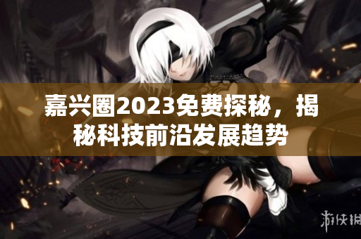 嘉兴圈2023免费探秘，揭秘科技前沿发展趋势
