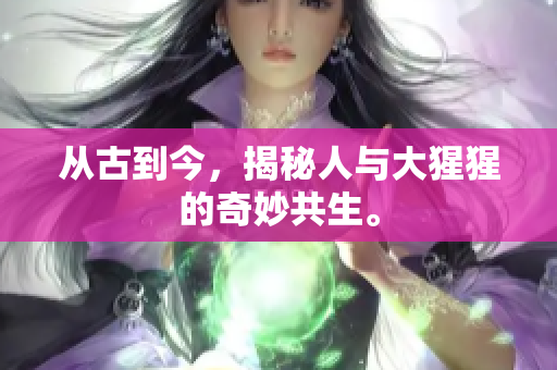 从古到今，揭秘人与大猩猩的奇妙共生。