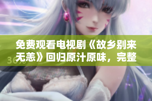 免费观看电视剧《故乡别来无恙》回归原汁原味，完整剧情不容错过！