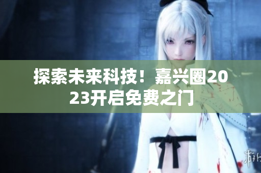 探索未来科技！嘉兴圈2023开启免费之门