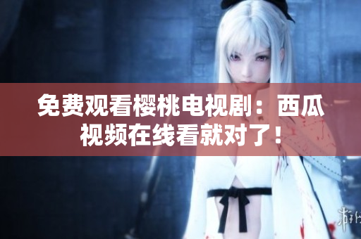 免费观看樱桃电视剧：西瓜视频在线看就对了！