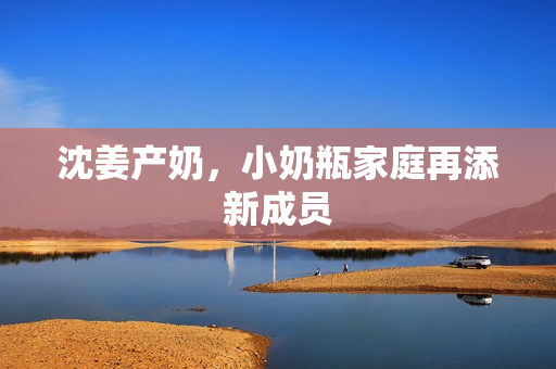 沈姜产奶，小奶瓶家庭再添新成员