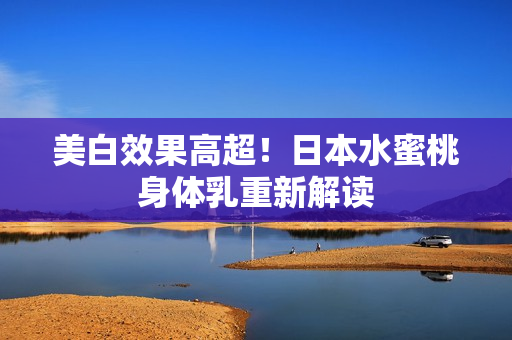 美白效果高超！日本水蜜桃身体乳重新解读