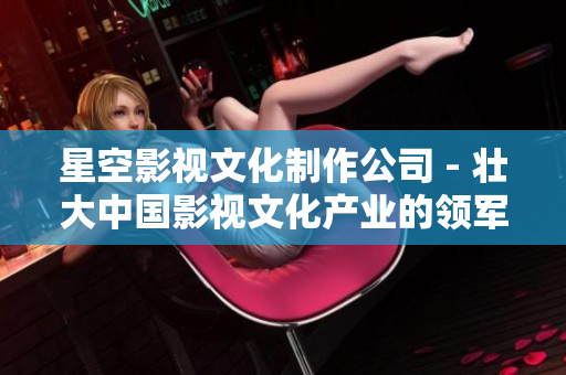 星空影视文化制作公司 - 壮大中国影视文化产业的领军企业