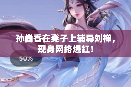 孙尚香在凳子上辅导刘禅，现身网络爆红！