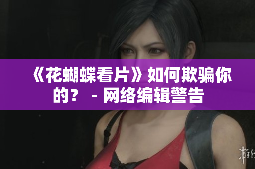 《花蝴蝶看片》如何欺骗你的？ - 网络编辑警告