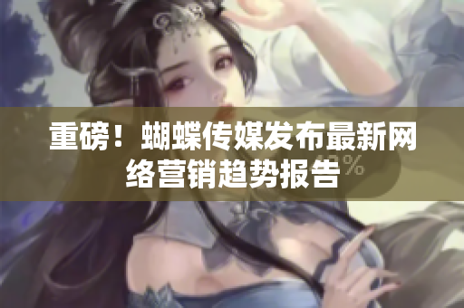 重磅！蝴蝶传媒发布最新网络营销趋势报告