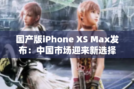 国产版iPhone XS Max发布：中国市场迎来新选择