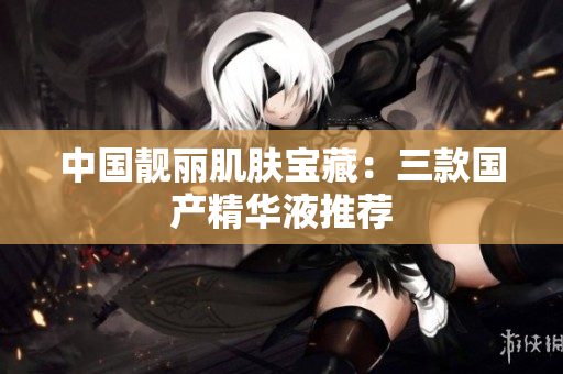 中国靓丽肌肤宝藏：三款国产精华液推荐