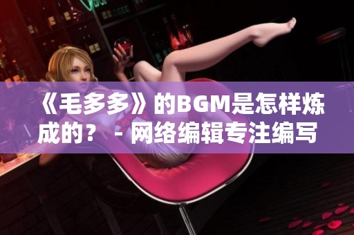 《毛多多》的BGM是怎样炼成的？ - 网络编辑专注编写网络相关文章