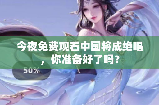 今夜免费观看中国将成绝唱，你准备好了吗？