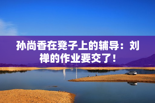 孙尚香在凳子上的辅导：刘禅的作业要交了！