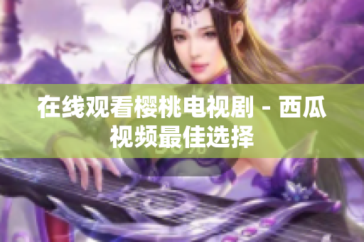 在线观看樱桃电视剧 - 西瓜视频最佳选择