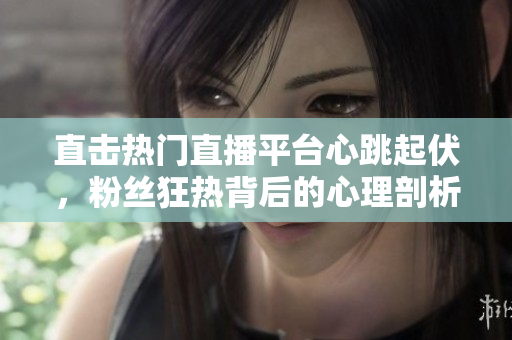 直击热门直播平台心跳起伏，粉丝狂热背后的心理剖析
