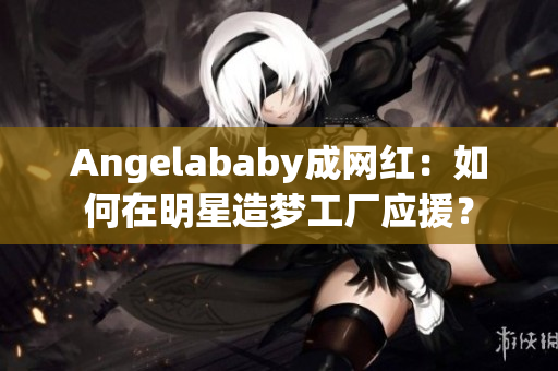 Angelababy成网红：如何在明星造梦工厂应援？