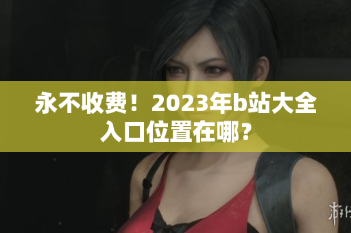 永不收费！2023年b站大全入口位置在哪？