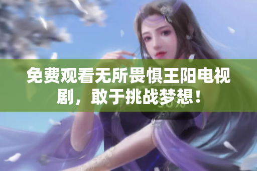 免费观看无所畏惧王阳电视剧，敢于挑战梦想！