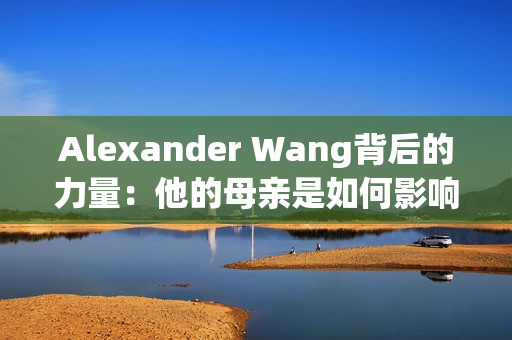 Alexander Wang背后的力量：他的母亲是如何影响他的设计的
