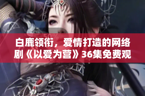 白鹿领衔，爱情打造的网络剧《以爱为营》36集免费观看