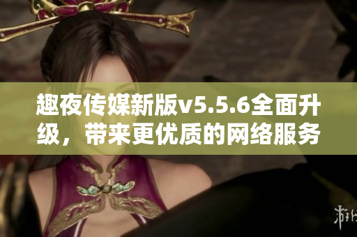 趣夜传媒新版v5.5.6全面升级，带来更优质的网络服务