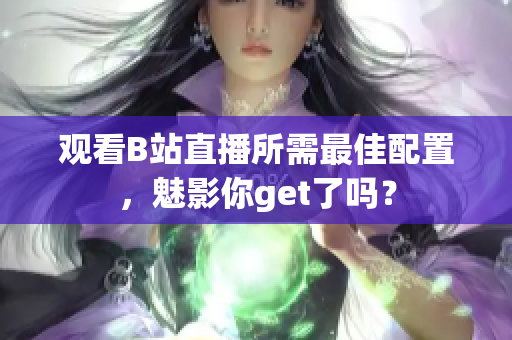 观看B站直播所需最佳配置，魅影你get了吗？